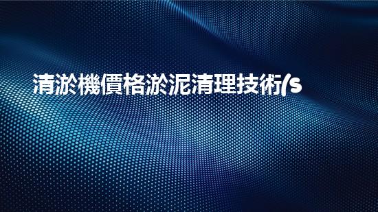 清淤機價格淤泥清理技術(shù)革新：關鍵技術(shù)突破與工程實踐探索！